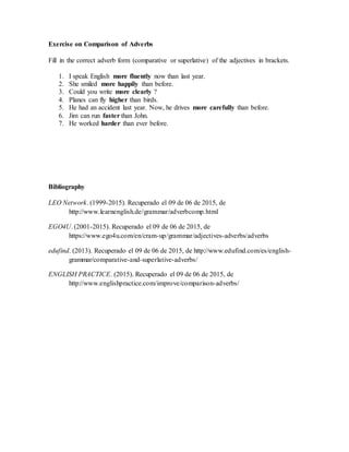 Exercise on Comparison of Adverbs
Fill in the correct adverb form (comparative or superlative) of the adjectives in brackets.
1. I speak English more fluently now than last year.
2. She smiled more happily than before.
3. Could you write more clearly ?
4. Planes can fly higher than birds.
5. He had an accident last year. Now, he drives more carefully than before.
6. Jim can run faster than John.
7. He worked harder than ever before.
Bibliography
LEO Network. (1999-2015). Recuperado el 09 de 06 de 2015, de
http://www.learnenglish.de/grammar/adverbcomp.html
EGO4U. (2001-2015). Recuperado el 09 de 06 de 2015, de
https://www.ego4u.com/en/cram-up/grammar/adjectives-adverbs/adverbs
edufind. (2013). Recuperado el 09 de 06 de 2015, de http://www.edufind.com/es/english-
grammar/comparative-and-superlative-adverbs/
ENGLISH PRACTICE. (2015). Recuperado el 09 de 06 de 2015, de
http://www.englishpractice.com/improve/comparison-adverbs/
 