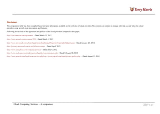 Disclaimer
The comparison table has been compiled based on latest information available on the websites of cloud providers.The contents are subject to change with time, as and when the cloud
providers come up with new innovations and features.
Following are the links to the agreement and policies of the cloud providers compared in this paper.
http://aws.amazon.com/agreement - Dated March 15, 2012
http://www.google.com/accounts/TOS - Dated March 1, 2012
http://www.microsoft.com/about/legal/en/us/IntellectualProperty/Copyright/Default.aspx - Dated January 26, 2012
http://privacy.microsoft.com/en -us/fullnotice.mspx - Dated April, 2012
http://www.salesforce.com/company/privacy/ - Dated June 8, 2012
http://www.rack space.com/information/legal/privacystatement.php - Dated February 22, 2010
http://www.gogrid.com/legal/terms-service.php,http://www.gogrid.com/legal/privacy-policy.php - Dated August 25, 2010
Cloud Computing Services – A comparison 22 | P a g e
 