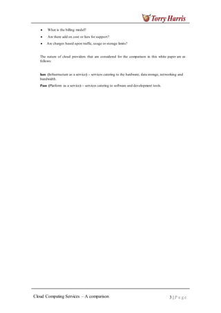 What is the billing model?
Are there add on cost or fees for support?
Are charges based upon traffic, usage or storage limits?
The nature of cloud providers that are considered for the comparison in this white paper are as
follows:
Iaas (Infrastructure as a service) – services catering to the hardware, data storage, networking and
bandwidth.
Paas (Platform as a service) – services catering to software and development tools.
Cloud Computing Services – A comparison 3 | P a g e
 