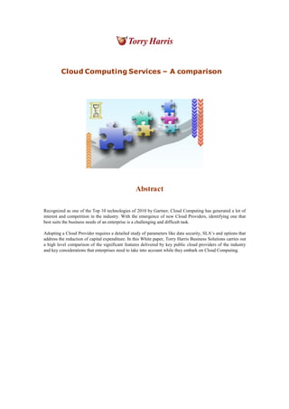 Cloud Computing Services – A comparison
Abstract
Recognized as one of the Top 10 technologies of 2010 by Gartner, Cloud Computing has generated a lot of
interest and competition in the industry. With the emergence of new Cloud Providers, identifying one that
best suits the business needs of an enterprise is a challenging and difficult task.
Adopting a Cloud Provider requires a detailed study of parameters like data security, SLA’s and options that
address the reduction of capital expenditure. In this White paper, Torry Harris Business Solutions carries out
a high level comparison of the significant features delivered by key public cloud providers of the industry
and key considerations that enterprises need to take into account while they embark on Cloud Computing.
 