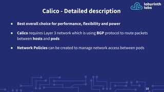 Calico - Detailed description
● Best overall choice for performance, flexibility and power
● Calico requires Layer 3 network which is using BGP protocol to route packets
between hosts and pods
● Network Policies can be created to manage network access between pods
16
 