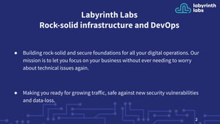 Labyrinth Labs
Rock-solid infrastructure and DevOps
● Building rock-solid and secure foundations for all your digital operations. Our
mission is to let you focus on your business without ever needing to worry
about technical issues again.
● Making you ready for growing traﬀic, safe against new security vulnerabilities
and data-loss.
2
 