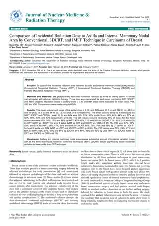 Comparison of Incidental Radiation Dose to Axilla and Internal Mammary Nodal
Area by Conventional, 3DCRT, and IMRT Technique in Carcinoma of Breast
Govardhan HB1*, Naveen Thimmaiah1, Khaleel IA1, Satyajit Pradhan2, Rajeev jain3, Sridhar P1, Paddad Siddanna1, Nabiza Begum1, Nivedita S1, Lalit K1, Uday
K1 and Sham Sunder1
1Department of Radiation Oncology, Kidwai Memorial Institute of oncology, Bangalore, Karnataka, India
2Department of Radiotherapy and Radiation Medicine, IMS, BHU, Varanasi, India
3Department of Radiotherapy, Government Medical College, Raipur, Chhattisgarh, India
*Corresponding author: Govardhan HB, Department of Radiation Oncology, Kidwai Memorial Institute of Oncology, Bangalore, Karnataka, 560030, India, Tel:
9971058822; E-mail: govardhanhb@gmail.com
Received date: January 27, 2017; Accepted date: February 04, 2017; Published date: February 10, 2017
Copyright: © 2017 Govardhan HB, et al. This is an open-access article distributed under the terms of the Creative Commons Attribution License, which permits
unrestricted use, distribution, and reproduction in any medium, provided the original author and source are credited.
Abstract
Purpose: To quantify the incidental radiation dose delivered to axilla and internal mammary nodal (IMN) area by
Conventional Tangential Radiation Therapy (CRT), 3 Dimensional Conformal Radiation Therapy (3DCRT) and
Intensity Modulated Radiation Therapy (IMRT).
Methods and Materials: We prospectively evaluated incidental radiation to axilla in twenty cases of breast
cancer treated with adjuvant radiation therapy. Three plans were generated for each case, comprising CRT, 3DCRT
and IMRT tangents. Radiation doses to axillary levels I, II, III, and IMN areas were evaluated for mean dose, V95,
V80 and V50. Comparisons were made using ANOVA.
Results: The mean volume and range of the axillary level I, II, III, and IMN were 61.1 cc and 142-57 cc; 42.6 cc
and 61-21cc; 19.5 cc and 34-15 cc; 13.2 cc and 21-9 cc respectively. The mean dose to axilla by 3 techniques (by
IMRT, 3DCRT and CRT) to Level I, II, III, and IMN were 75%, 53%, 38%, and 61% vs. 81%, 64%, 44% and 77% vs.
92%, 86%, 53% and 92% respectively (p<0.05). The V95 values (volume receiving 95% of dose) for the three
techniques were 43%, 39%, 17% and 49% by IMRT: 40%, 45%, 21% and 59% by 3DCRT; 72%, 61%, 24% and 65%
by CRT (IMRT vs. 3DCRT for level II axilla, IMRT vs. CRT and 3DCRT vs. CRT-p<0.05) The V80 were 49%, 53%,
29%, and 57% by IMRT; 55%, 47%, 34% and 68% by 3DCRT; 85%, 77%, 44% and 69% by CT (IMRT vs. 3DCRT
for level III axilla and IMN, IMRT vs. CRT and 3DCRT vs. CRT -p<0.05). The V50 values were 75%, 65%, 41% and
66% by IMRT; 82%, 53%, 57% and 84% by 3DCRT; 94%, 89%, 42% and 90% by CRT (IMRT vs. 3DCRT, IMRT vs.
CRT, and 3DCRT vs. CRP–p<0.05).
Conclusion: Axillary and internal mammary nodal areas receive substantial amount of incidental radiation doses
with all the three techniques; however, conformal techniques (IMRT, 3DCRT) deliver significantly lesser incidental
radiation to lower axilla than CRT technique.
Keywords:Breast cancer; Axilla; Internal mammary node; Incidental
dose
Introduction:
Breast cancer is one of the common cancers in females worldwide.
These days standard practice is breast conserving surgery followed by
adjuvant radiotherapy for early presentation [1] and mastectomy
followed by adjuvant radiotherapy of the chest wall with or without
chemotherapy in advanced cases [2]. Many studies [3,4] have shown
that adjuvant radiotherapy to the chest wall improves local control and
also survival in node positive and advanced node negative breast
cancer patients after mastectomy. The adjuvant radiotherapy of the
chest wall is commonly achieved with tangential beams. They include
part of the anterior thoracic cavity which in turn leads to significant
radiation to heart and lung leading to the risk of long-term pulmonary
and cardiac complications [5]. The conformal radiation therapy like
three-dimensional conformal radiotherapy (3DCRT) and intensity
modulated radiotherapy (IMRT) leads to favorable dose distribution
and less dose to these critical organs [6,7]. All above data are basically
on breast conservative cases. There is still scarce literature on dose
distribution by all three radiation techniques in post mastectomy
breast carcinoma [8,9]. In breast cancer pT1-3 with 1 to 3 positive
lymph nodes after completed axillary dissection, external beam
radiation to breast alone is standard of care [10]. Patients not receiving
radiation even to the breast have more frequent axillary recurrence
[11]. Early breast cancer with positive sentinel-node have about 40%
chances of having additional nodes on complete axillary dissection and
also add significance chance of internal mammary chain lymph nodes.
In a trial conducted by American College of Surgeons Oncology Group
(Z0011), randomized patients of early breast cancer who underwent
breast conservation surgery and had positive sentinel node biopsy
(SNB) to standard axillary dissection or no further axillary surgery,
followed by radiation to breast alone in both the arms. The study
concluded that axillary failures were same in both the arms [12] raising
the possibility that incidental dose of radiation to axilla when breast is
being irradiated might contribute in eradicating microscopic disease in
undissected axilla.
Journal of Nuclear Medicine &
Radiation Therapy
Govardhan, et al, J Nucl Med Radiat Ther 2017,
8:2
DOI: 10.4172/2155-9619.1000325
Research Article OMICS International
J Nucl Med Radiat Ther, an open access journal
ISSN:2155-9619
Volume 8 • Issue 2 • 1000325
 