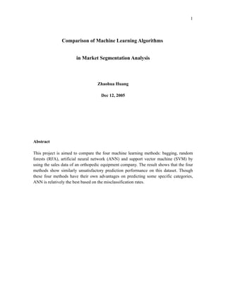 1




               Comparison of Machine Learning Algorithms


                       in Market Segmentation Analysis



                                   Zhaohua Huang

                                     Dec 12, 2005




Abstract

This project is aimed to compare the four machine learning methods: bagging, random
forests (RFA), artificial neural network (ANN) and support vector machine (SVM) by
using the sales data of an orthopedic equipment company. The result shows that the four
methods show similarly unsatisfactory prediction performance on this dataset. Though
these four methods have their own advantages on predicting some specific categories,
ANN is relatively the best based on the misclassification rates.
 