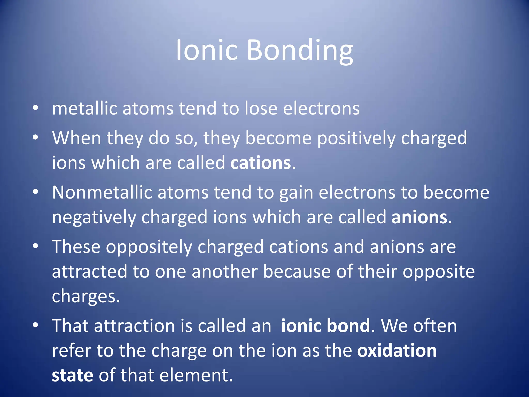 Ionic Bonding
• metallic atoms tend to lose electrons
• When they do so, they become positively charged
ions which are called cations.
• Nonmetallic atoms tend to gain electrons to become
negatively charged ions which are called anions.
• These oppositely charged cations and anions are
attracted to one another because of their opposite
charges.
• That attraction is called an ionic bond. We often
refer to the charge on the ion as the oxidation
state of that element.
 