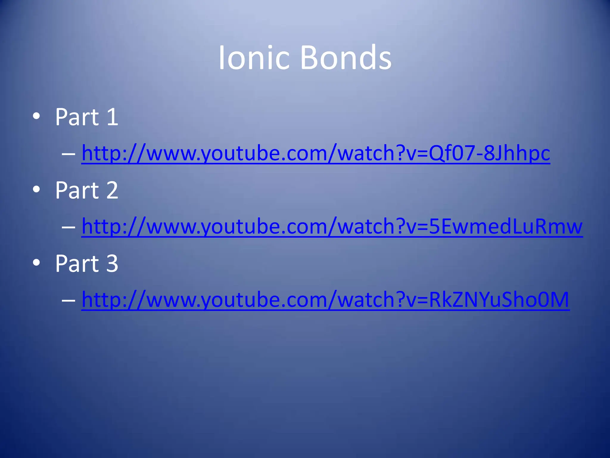 Ionic Bonds
• Part 1
– http://www.youtube.com/watch?v=Qf07-8Jhhpc
• Part 2
– http://www.youtube.com/watch?v=5EwmedLuRmw
• Part 3
– http://www.youtube.com/watch?v=RkZNYuSho0M
 
