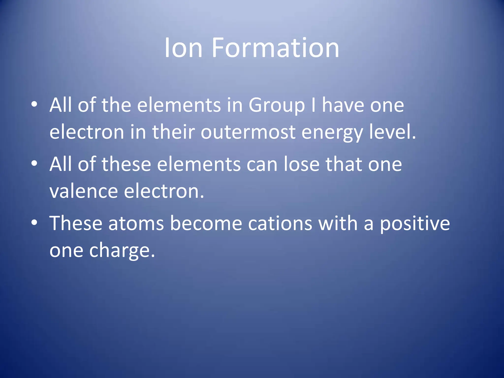 Ion Formation
• All of the elements in Group I have one
electron in their outermost energy level.
• All of these elements can lose that one
valence electron.
• These atoms become cations with a positive
one charge.
 