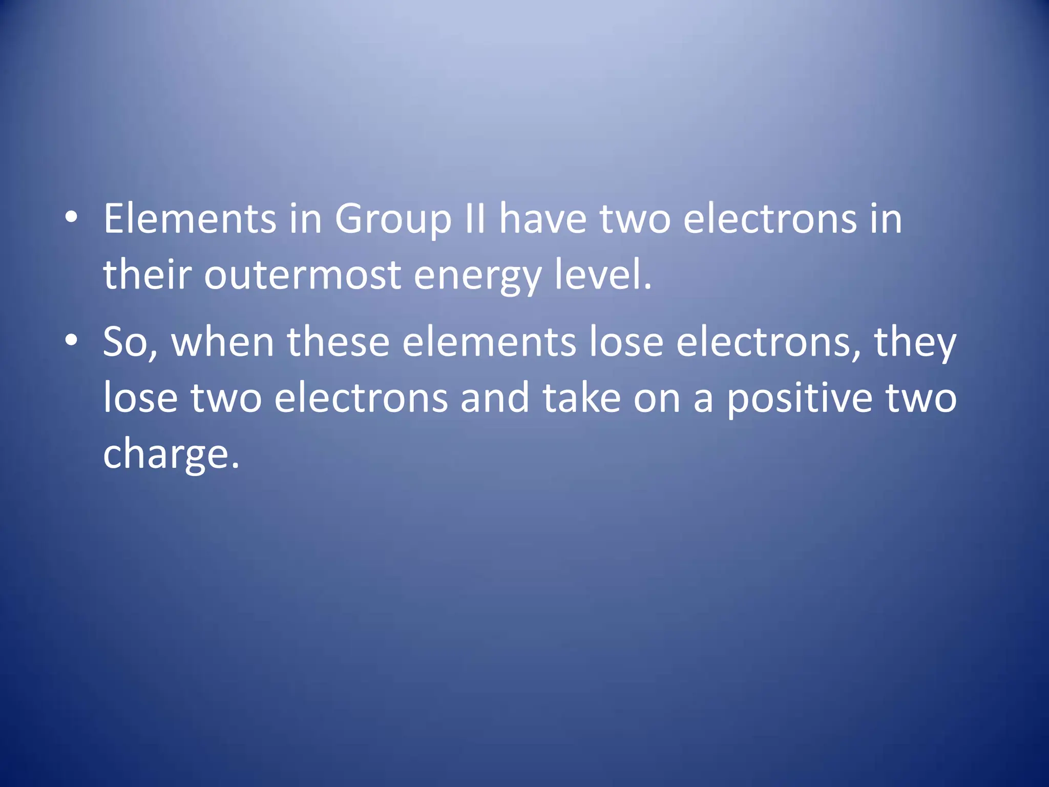 • Elements in Group II have two electrons in
their outermost energy level.
• So, when these elements lose electrons, they
lose two electrons and take on a positive two
charge.
 