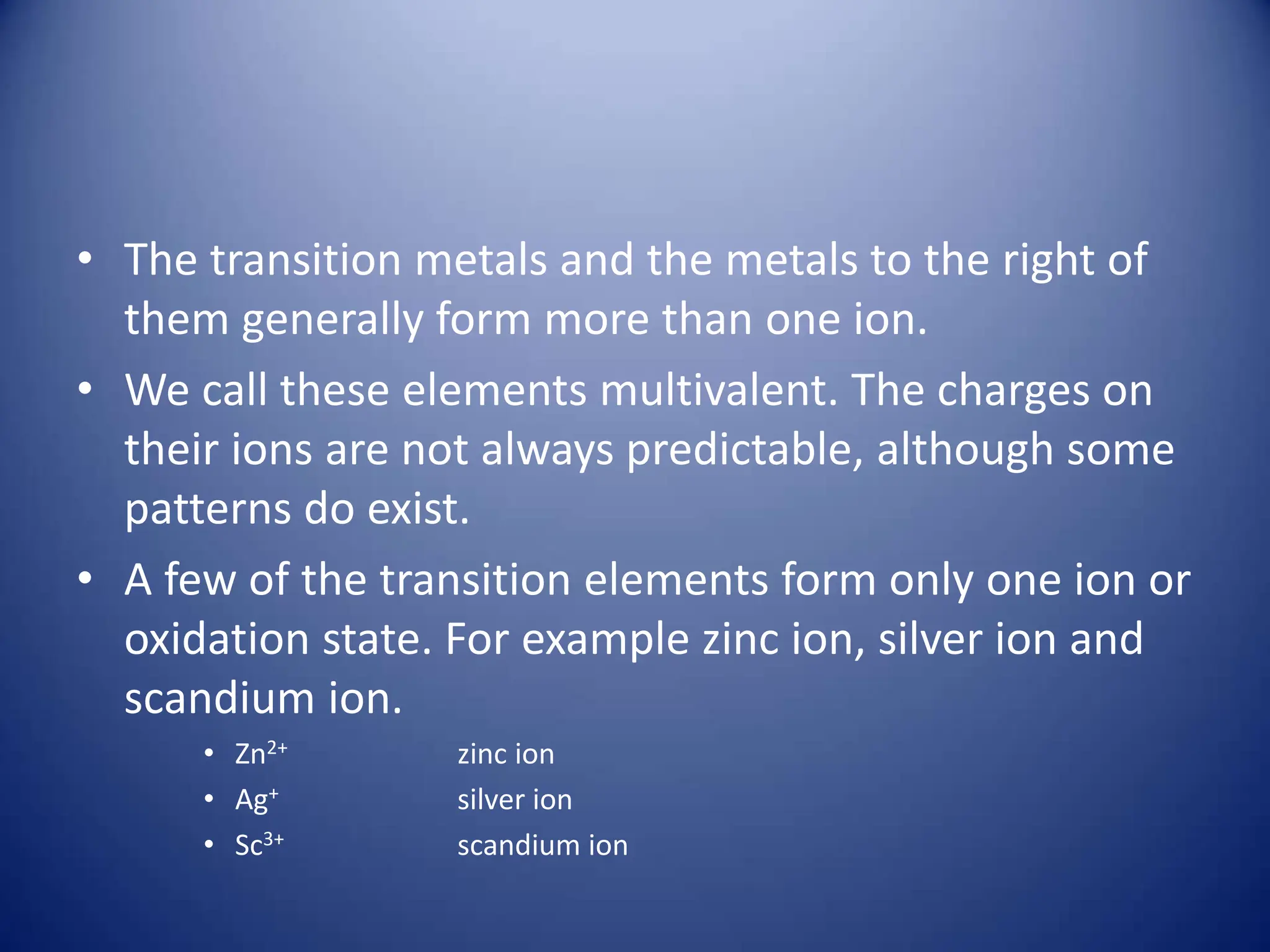 • The transition metals and the metals to the right of
them generally form more than one ion.
• We call these elements multivalent. The charges on
their ions are not always predictable, although some
patterns do exist.
• A few of the transition elements form only one ion or
oxidation state. For example zinc ion, silver ion and
scandium ion.
• Zn2+ zinc ion
• Ag+ silver ion
• Sc3+ scandium ion
 