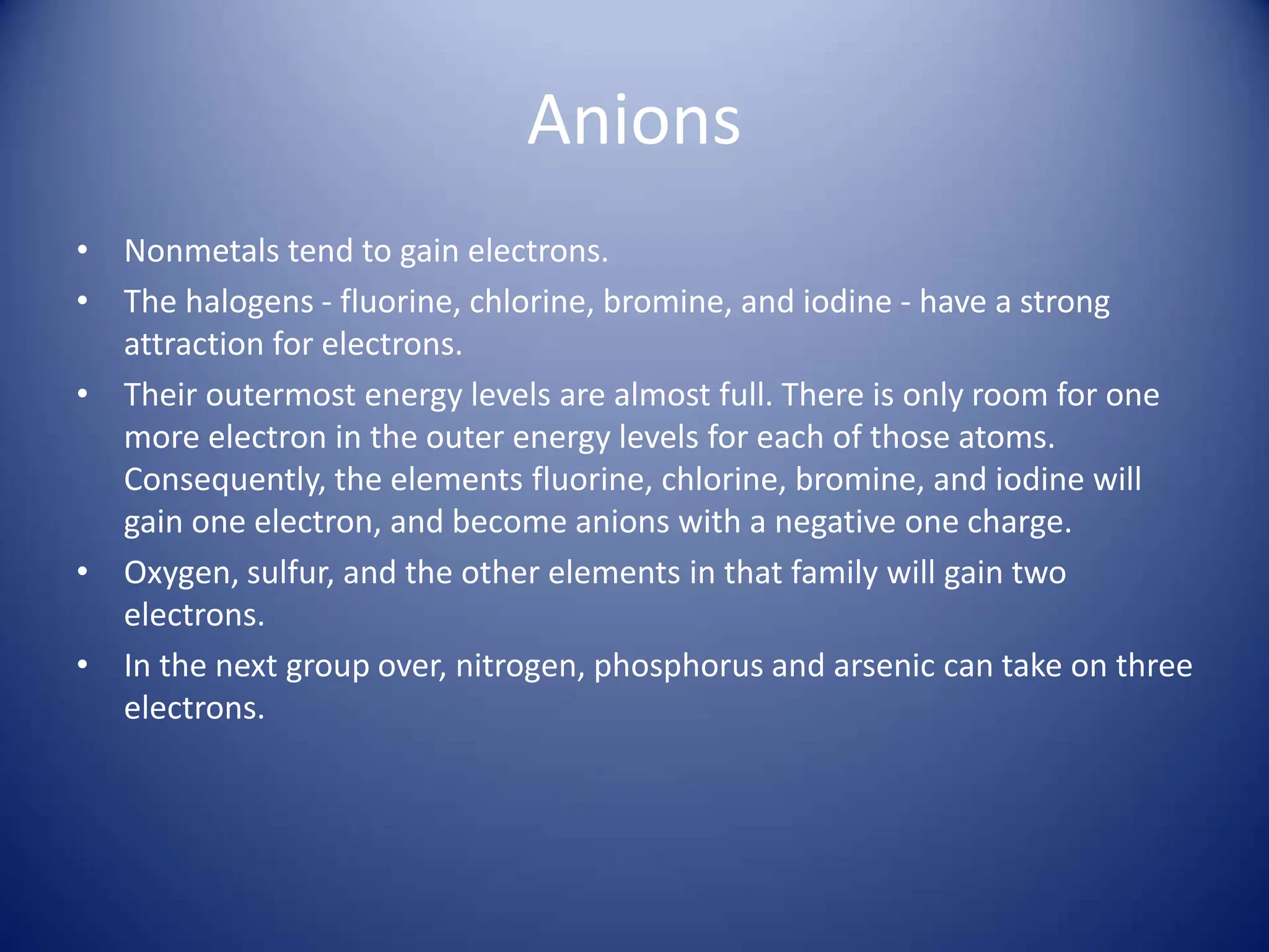 Anions
• Nonmetals tend to gain electrons.
• The halogens - fluorine, chlorine, bromine, and iodine - have a strong
attraction for electrons.
• Their outermost energy levels are almost full. There is only room for one
more electron in the outer energy levels for each of those atoms.
Consequently, the elements fluorine, chlorine, bromine, and iodine will
gain one electron, and become anions with a negative one charge.
• Oxygen, sulfur, and the other elements in that family will gain two
electrons.
• In the next group over, nitrogen, phosphorus and arsenic can take on three
electrons.
 