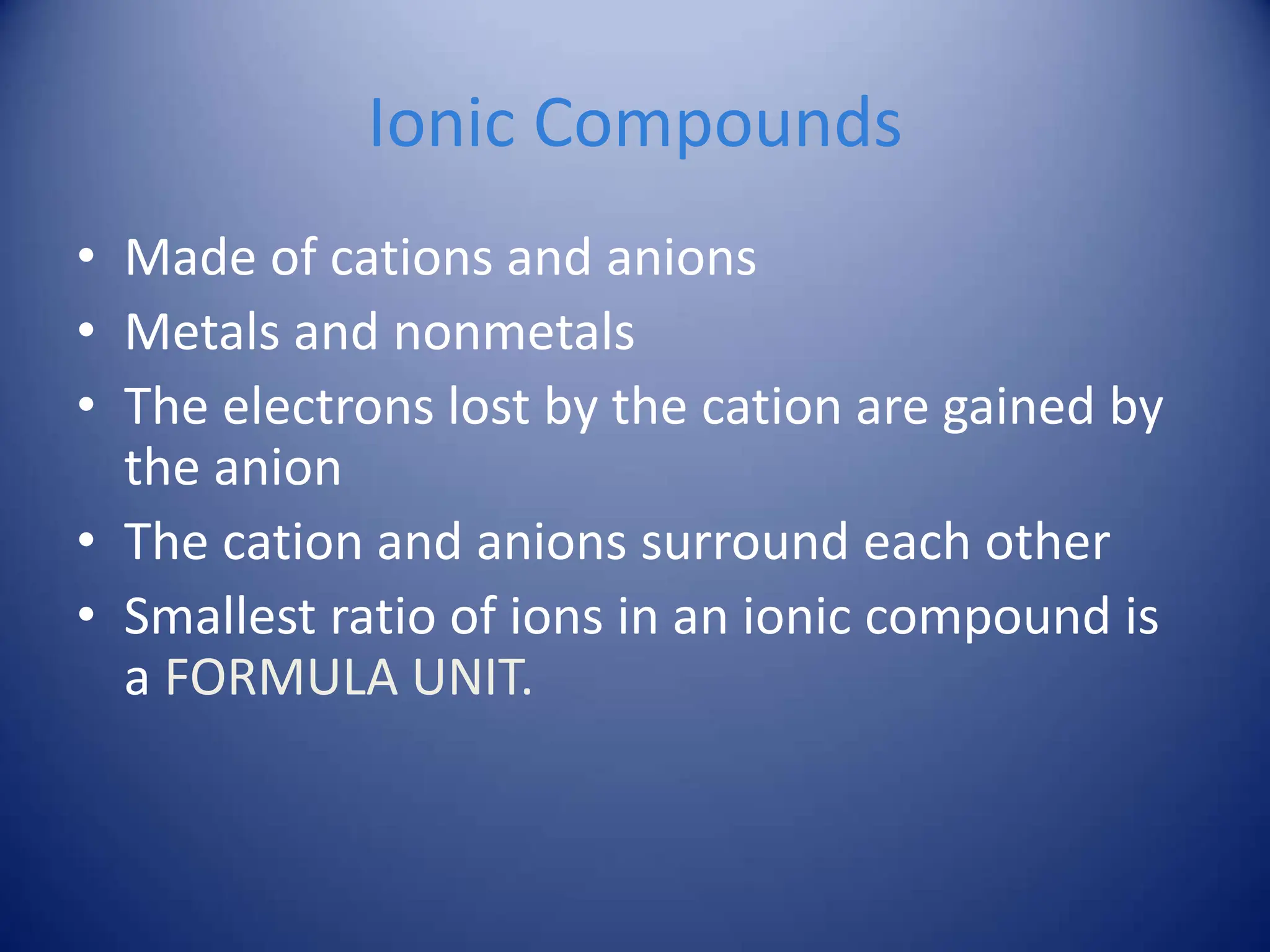 Ionic Compounds
• Made of cations and anions
• Metals and nonmetals
• The electrons lost by the cation are gained by
the anion
• The cation and anions surround each other
• Smallest ratio of ions in an ionic compound is
a FORMULA UNIT.
 