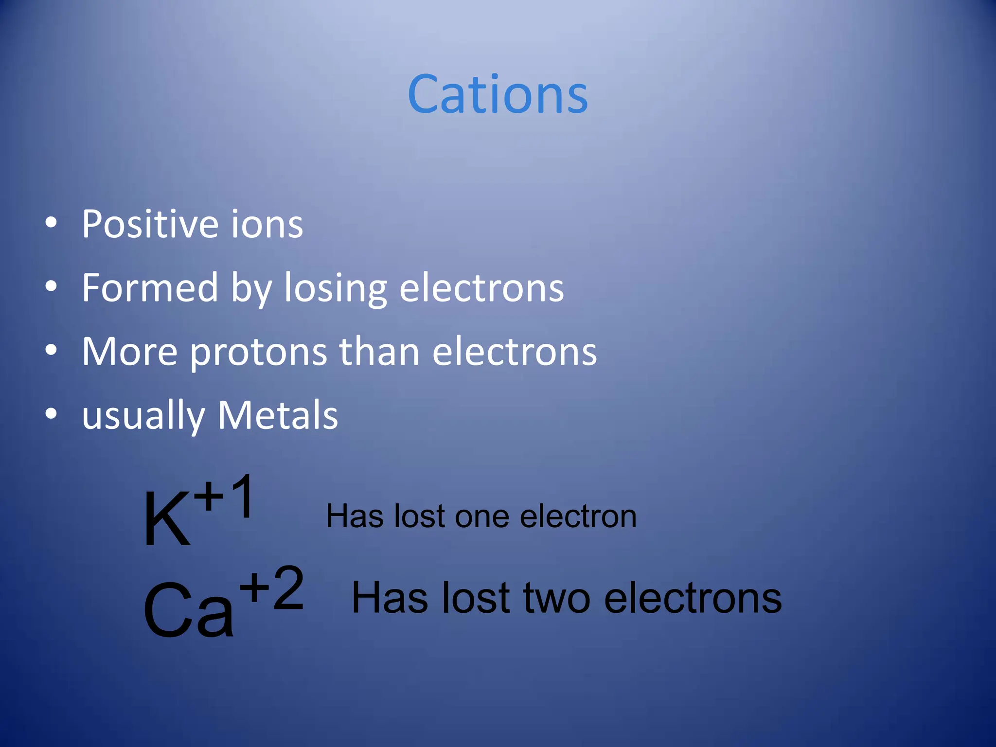 K+1
Ca+2 Has lost two electrons
Cations
• Positive ions
• Formed by losing electrons
• More protons than electrons
• usually Metals
Has lost one electron
 