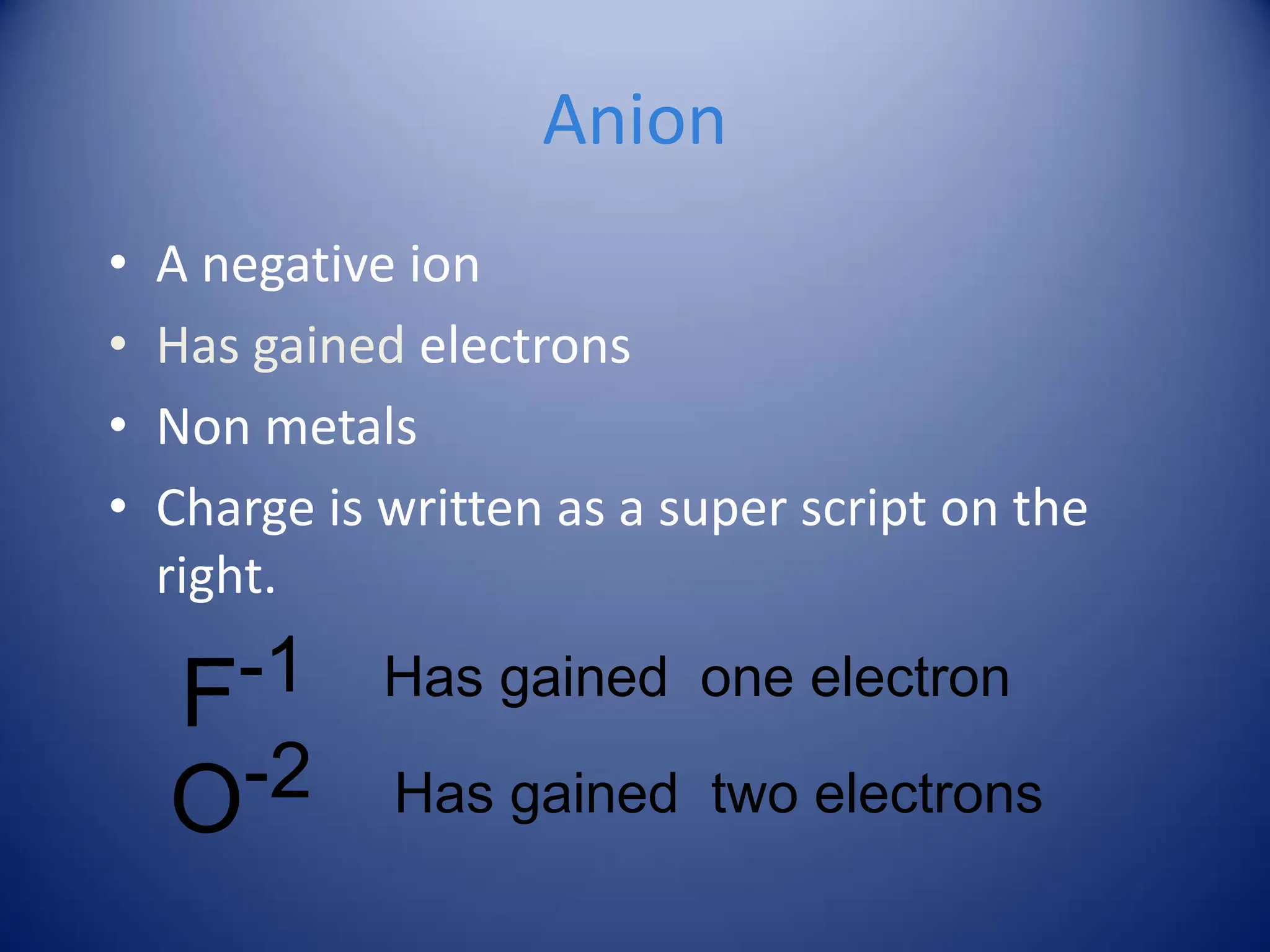 Anion
• A negative ion
• Has gained electrons
• Non metals
• Charge is written as a super script on the
right.
F-1 Has gained one electron
O-2 Has gained two electrons
 