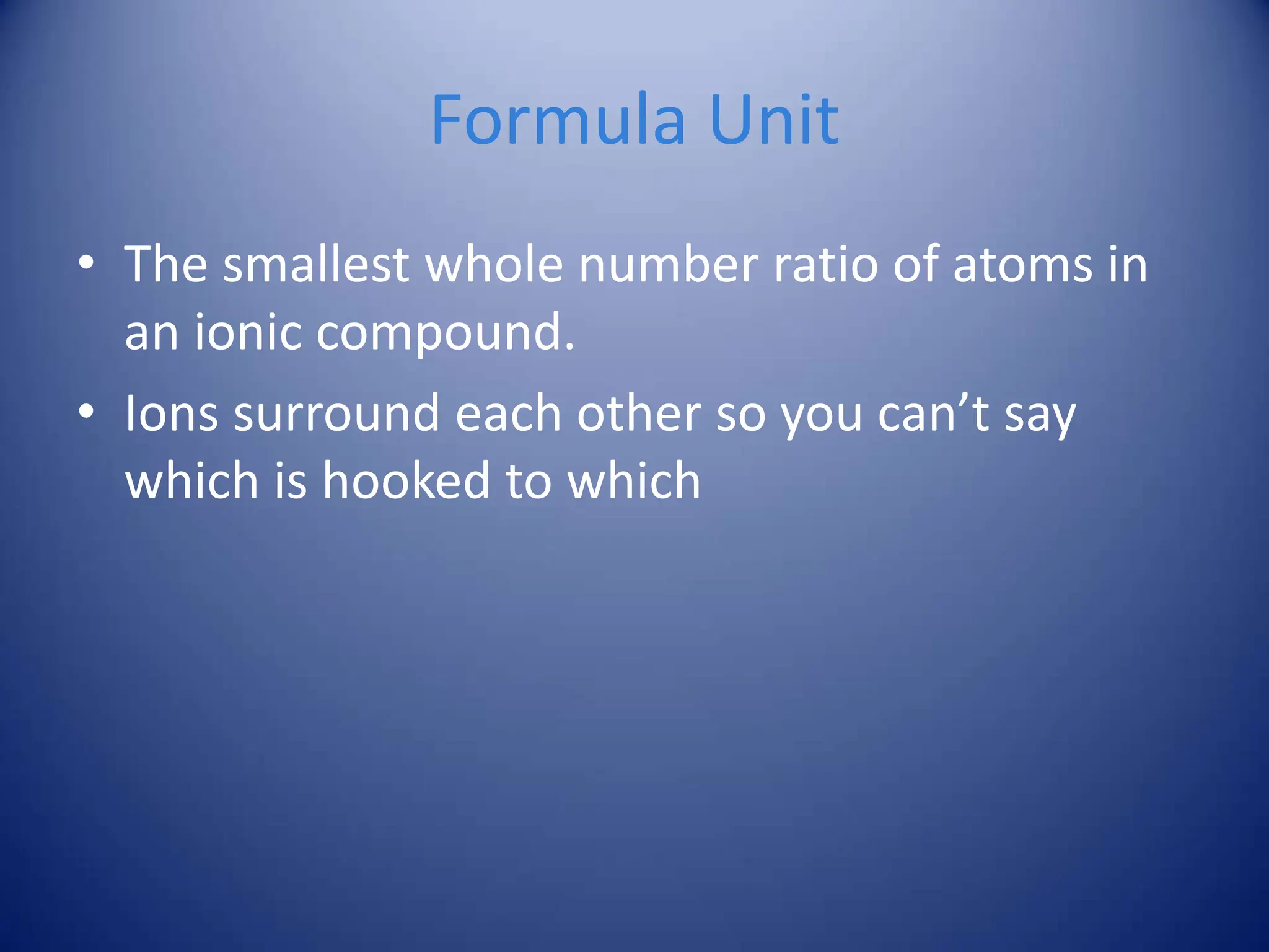 Formula Unit
• The smallest whole number ratio of atoms in
an ionic compound.
• Ions surround each other so you can’t say
which is hooked to which
 