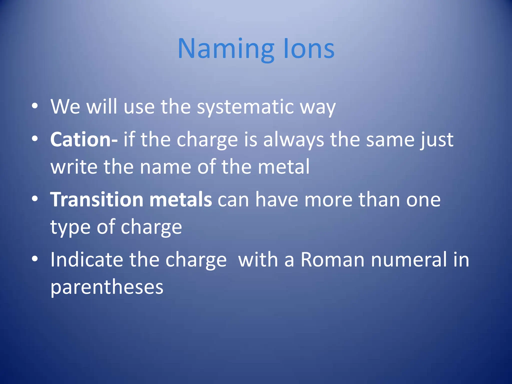 Naming Ions
• We will use the systematic way
• Cation- if the charge is always the same just
write the name of the metal
• Transition metals can have more than one
type of charge
• Indicate the charge with a Roman numeral in
parentheses
 