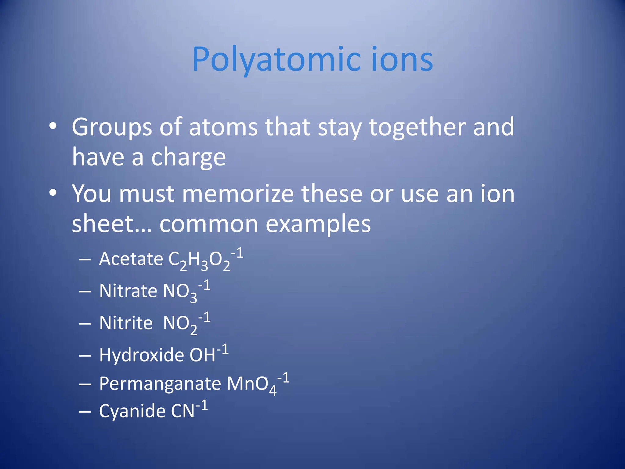 Polyatomic ions
• Groups of atoms that stay together and
have a charge
• You must memorize these or use an ion
sheet… common examples
– Acetate C2H3O2
-1
– Nitrate NO3
-1
– Nitrite NO2
-1
– Hydroxide OH-1
– Permanganate MnO4
-1
– Cyanide CN-1
 