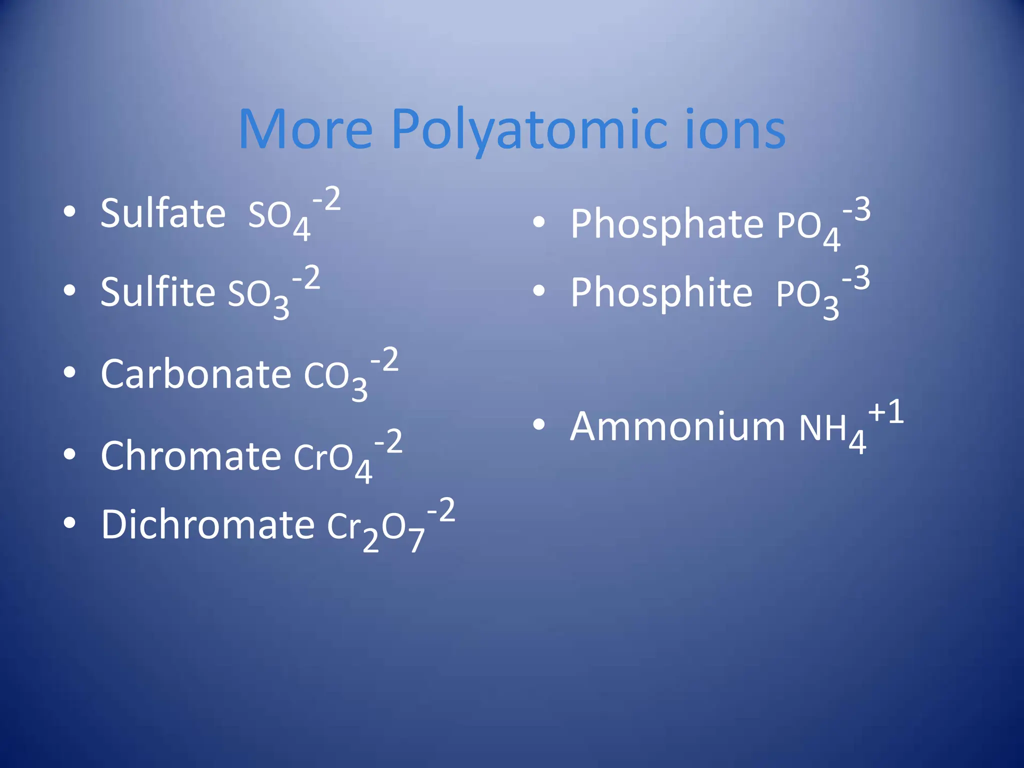 More Polyatomic ions
• Sulfate SO4
-2
• Sulfite SO3
-2
• Carbonate CO3
-2
• Chromate CrO4
-2
• Dichromate Cr2O7
-2
• Phosphate PO4
-3
• Phosphite PO3
-3
• Ammonium NH4
+1
 