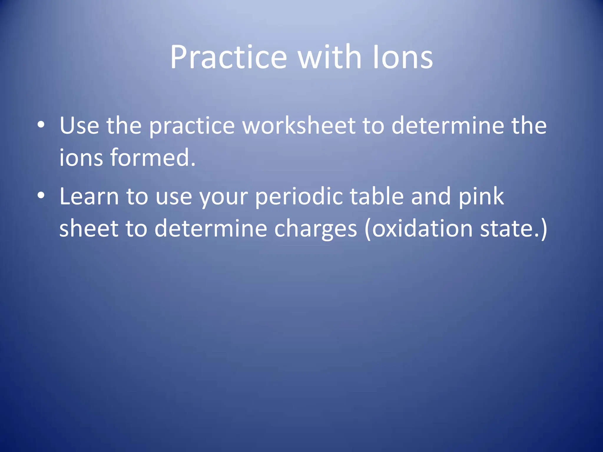 Practice with Ions
• Use the practice worksheet to determine the
ions formed.
• Learn to use your periodic table and pink
sheet to determine charges (oxidation state.)
 