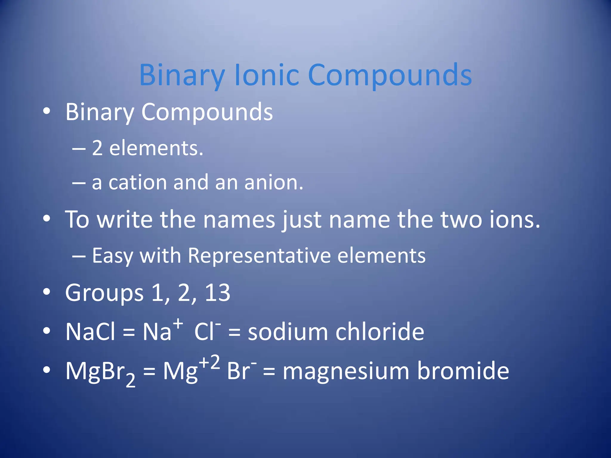 Binary Ionic Compounds
• Binary Compounds
– 2 elements.
– a cation and an anion.
• To write the names just name the two ions.
– Easy with Representative elements
• Groups 1, 2, 13
• NaCl = Na+ Cl- = sodium chloride
• MgBr2 = Mg+2 Br- = magnesium bromide
 