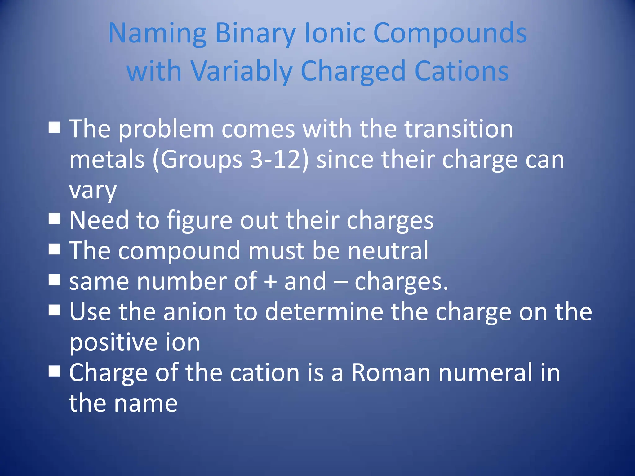 Naming Binary Ionic Compounds
with Variably Charged Cations
 The problem comes with the transition
metals (Groups 3-12) since their charge can
vary
 Need to figure out their charges
 The compound must be neutral
 same number of + and – charges.
 Use the anion to determine the charge on the
positive ion
 Charge of the cation is a Roman numeral in
the name
 