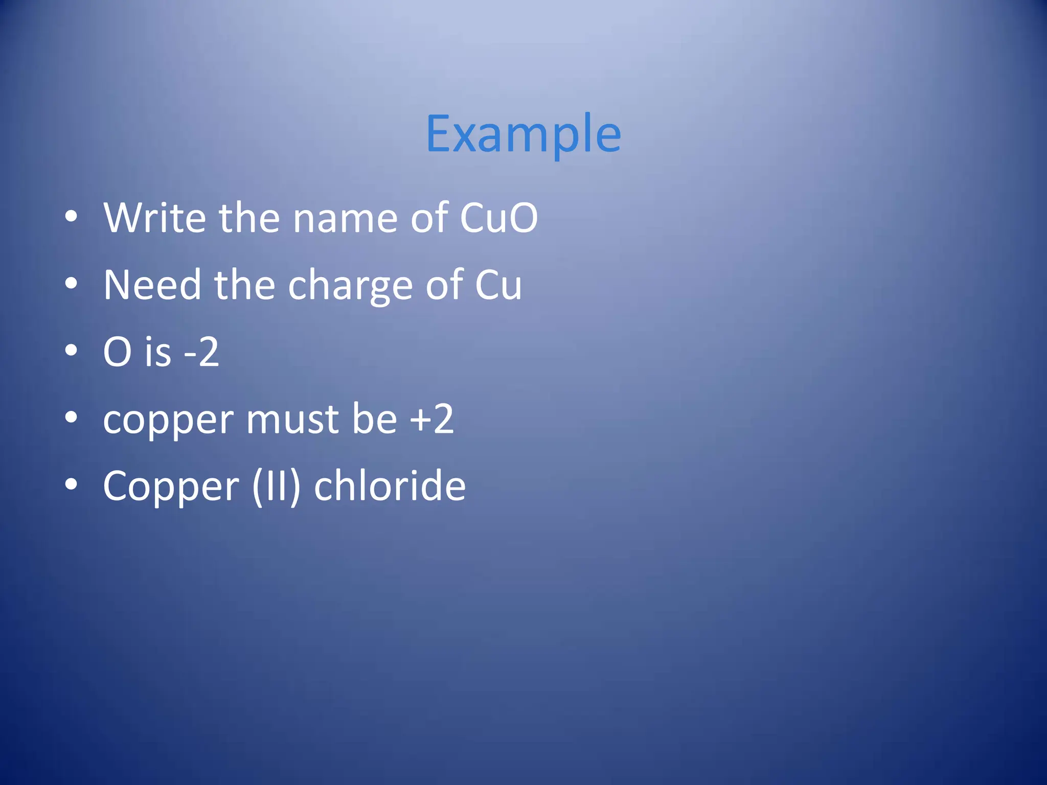 Example
• Write the name of CuO
• Need the charge of Cu
• O is -2
• copper must be +2
• Copper (II) chloride
 
