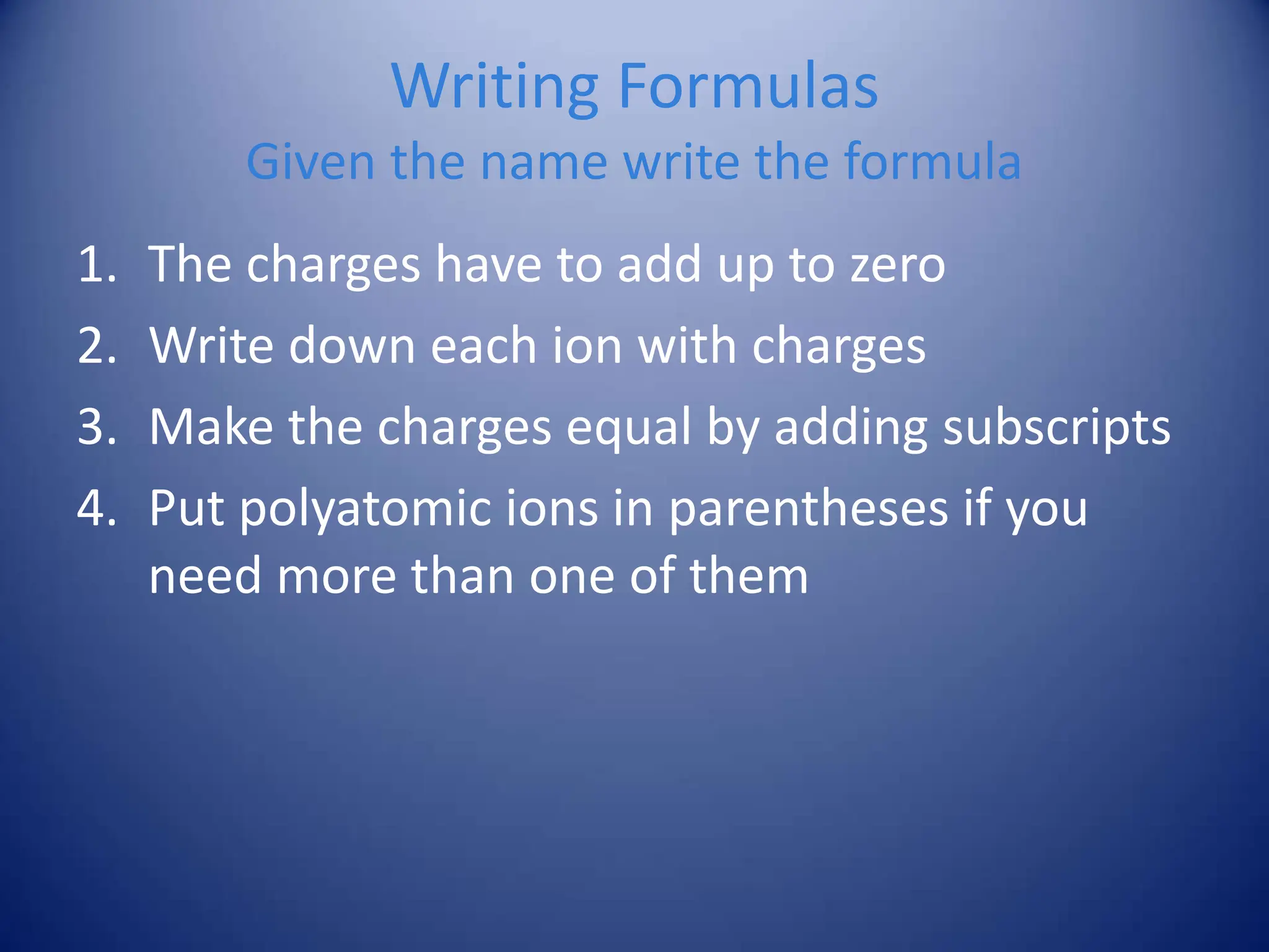 Writing Formulas
Given the name write the formula
1. The charges have to add up to zero
2. Write down each ion with charges
3. Make the charges equal by adding subscripts
4. Put polyatomic ions in parentheses if you
need more than one of them
 