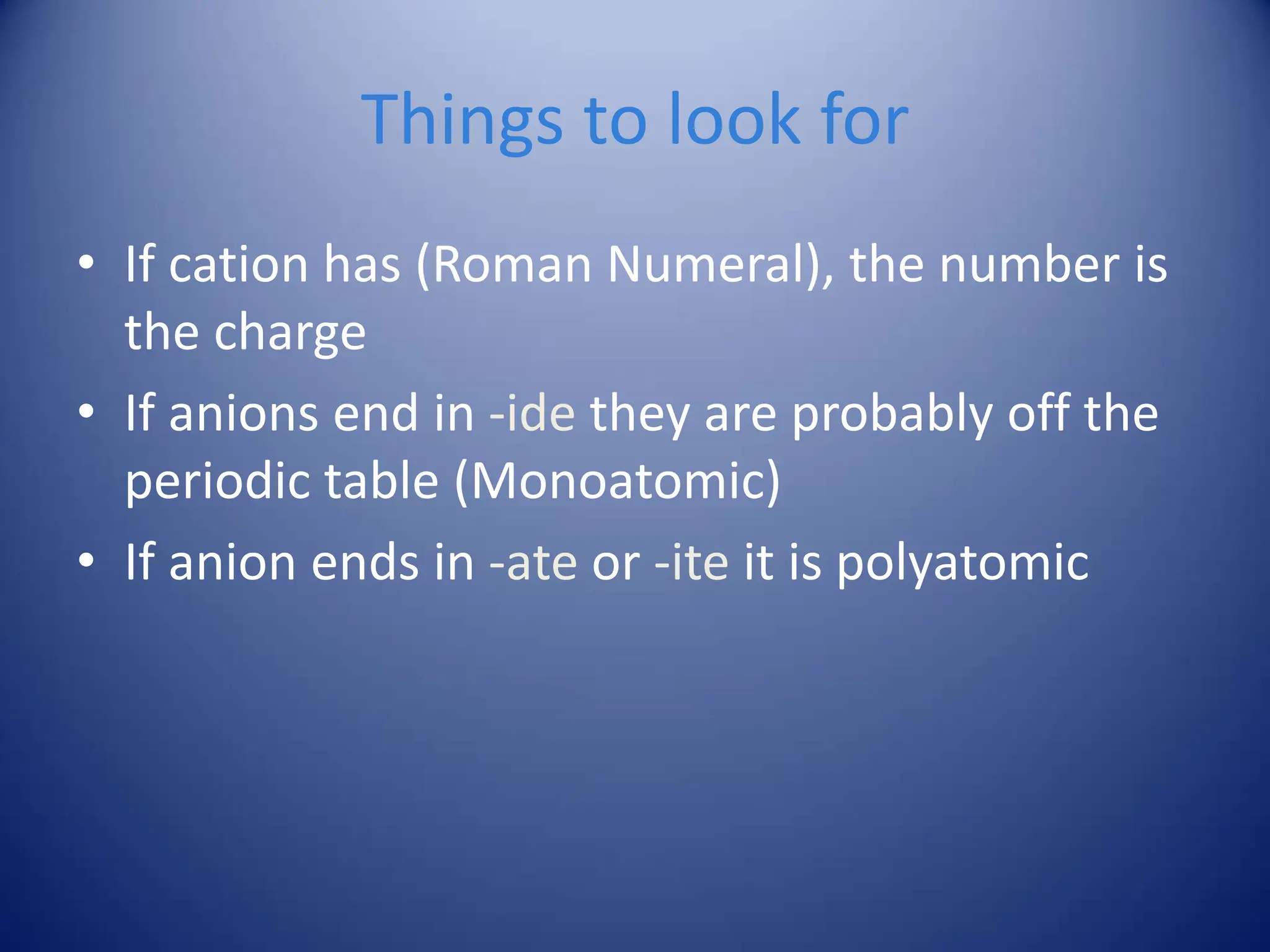 Things to look for
• If cation has (Roman Numeral), the number is
the charge
• If anions end in -ide they are probably off the
periodic table (Monoatomic)
• If anion ends in -ate or -ite it is polyatomic
 