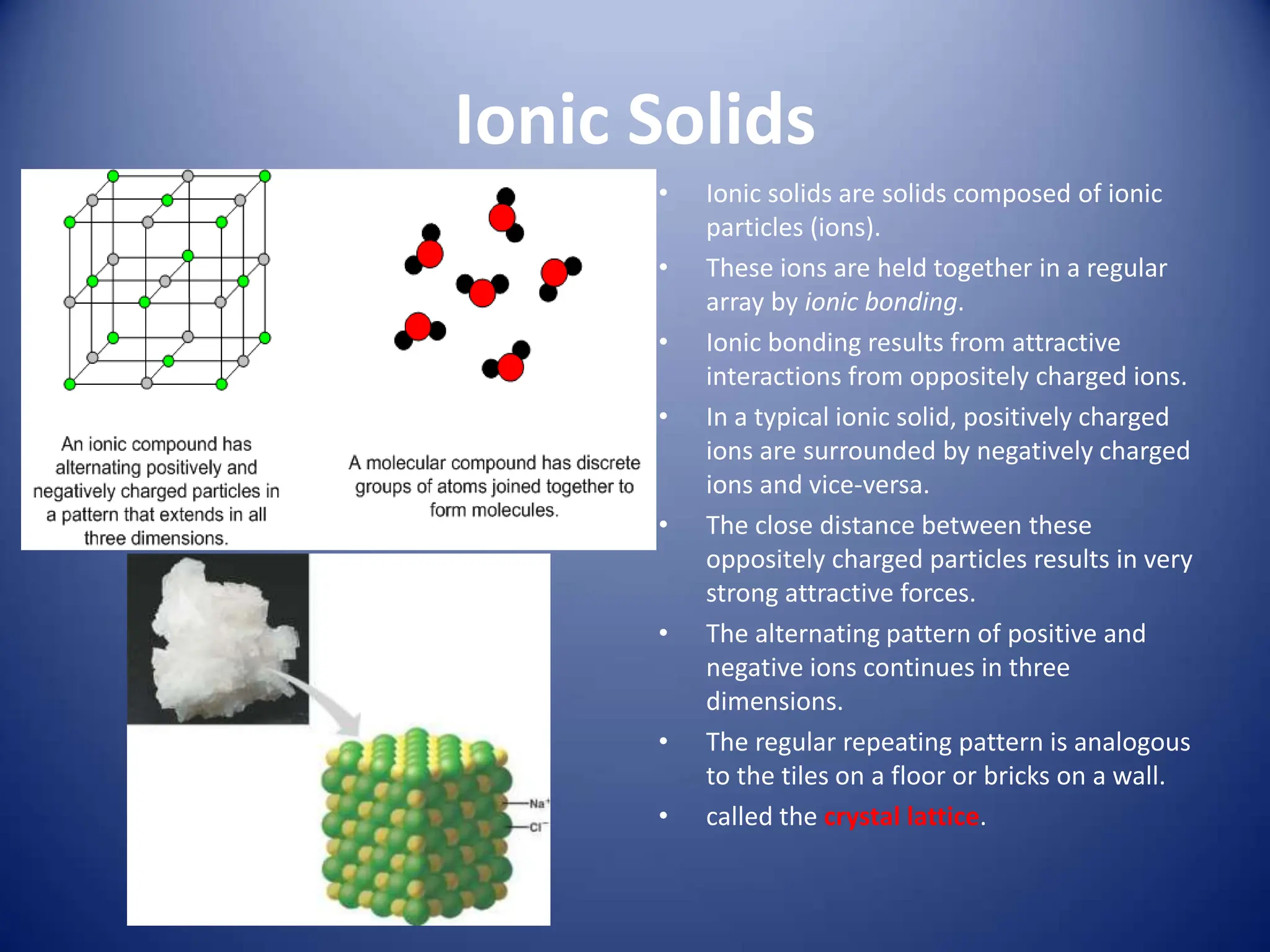 Ionic Solids
• Ionic solids are solids composed of ionic
particles (ions).
• These ions are held together in a regular
array by ionic bonding.
• Ionic bonding results from attractive
interactions from oppositely charged ions.
• In a typical ionic solid, positively charged
ions are surrounded by negatively charged
ions and vice-versa.
• The close distance between these
oppositely charged particles results in very
strong attractive forces.
• The alternating pattern of positive and
negative ions continues in three
dimensions.
• The regular repeating pattern is analogous
to the tiles on a floor or bricks on a wall.
• called the crystal lattice.
 