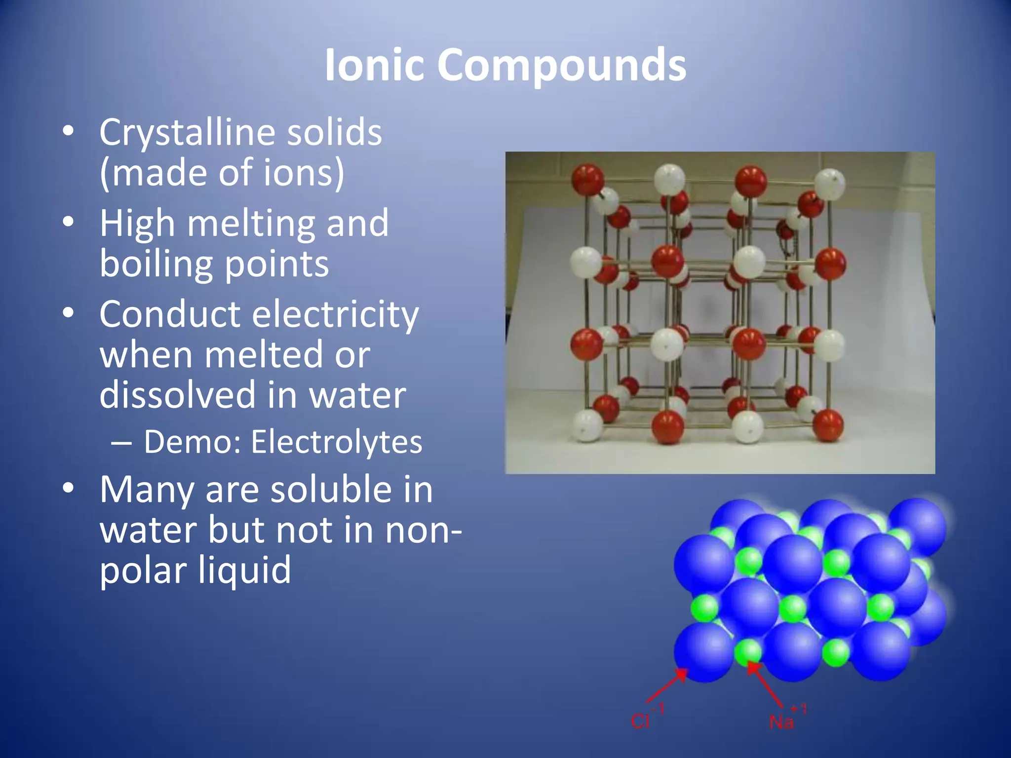 Ionic Compounds
• Crystalline solids
(made of ions)
• High melting and
boiling points
• Conduct electricity
when melted or
dissolved in water
– Demo: Electrolytes
• Many are soluble in
water but not in non-
polar liquid
 