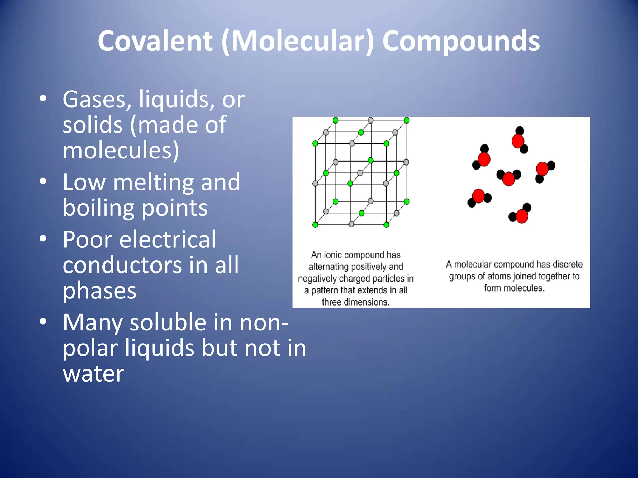 Covalent (Molecular) Compounds
• Gases, liquids, or
solids (made of
molecules)
• Low melting and
boiling points
• Poor electrical
conductors in all
phases
• Many soluble in non-
polar liquids but not in
water
 