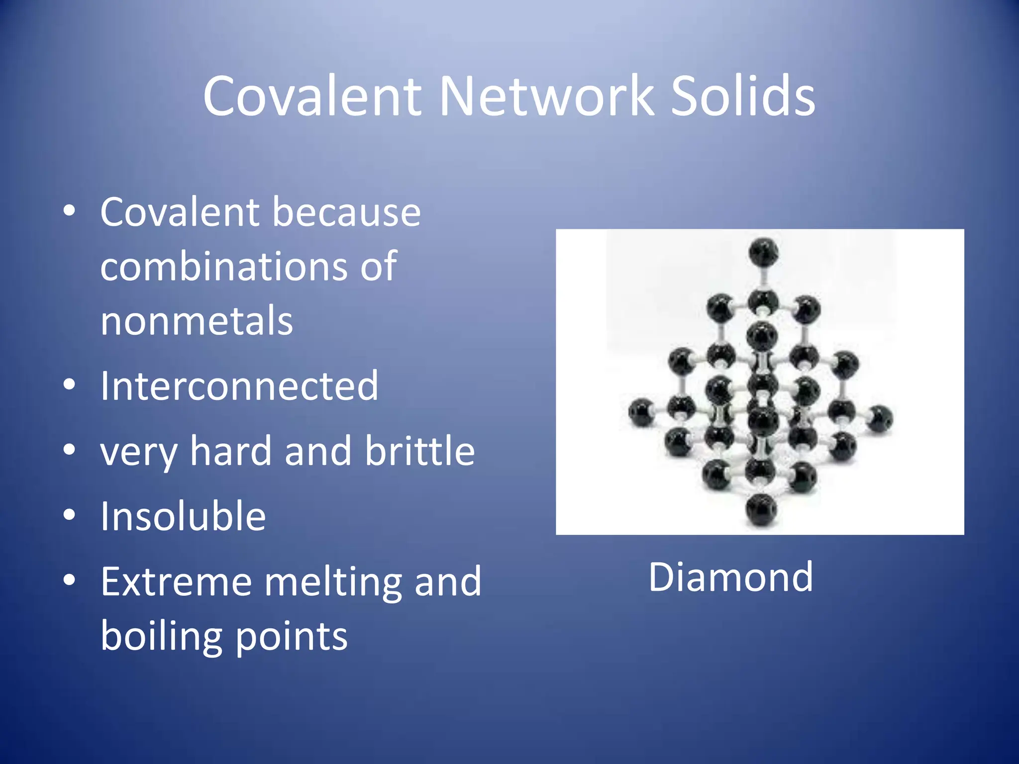 Covalent Network Solids
• Covalent because
combinations of
nonmetals
• Interconnected
• very hard and brittle
• Insoluble
• Extreme melting and
boiling points
Diamond
 