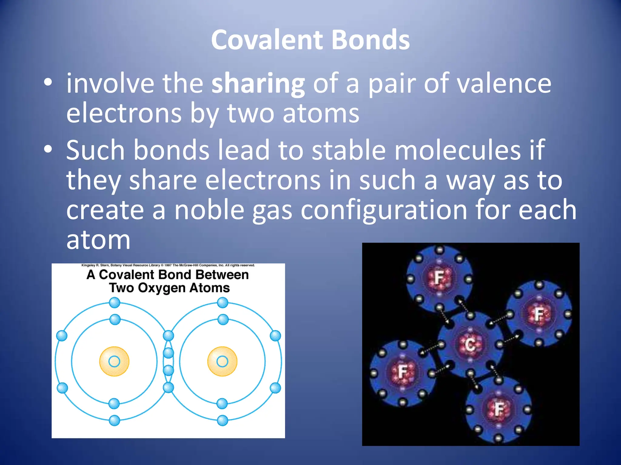 Covalent Bonds
• involve the sharing of a pair of valence
electrons by two atoms
• Such bonds lead to stable molecules if
they share electrons in such a way as to
create a noble gas configuration for each
atom
 