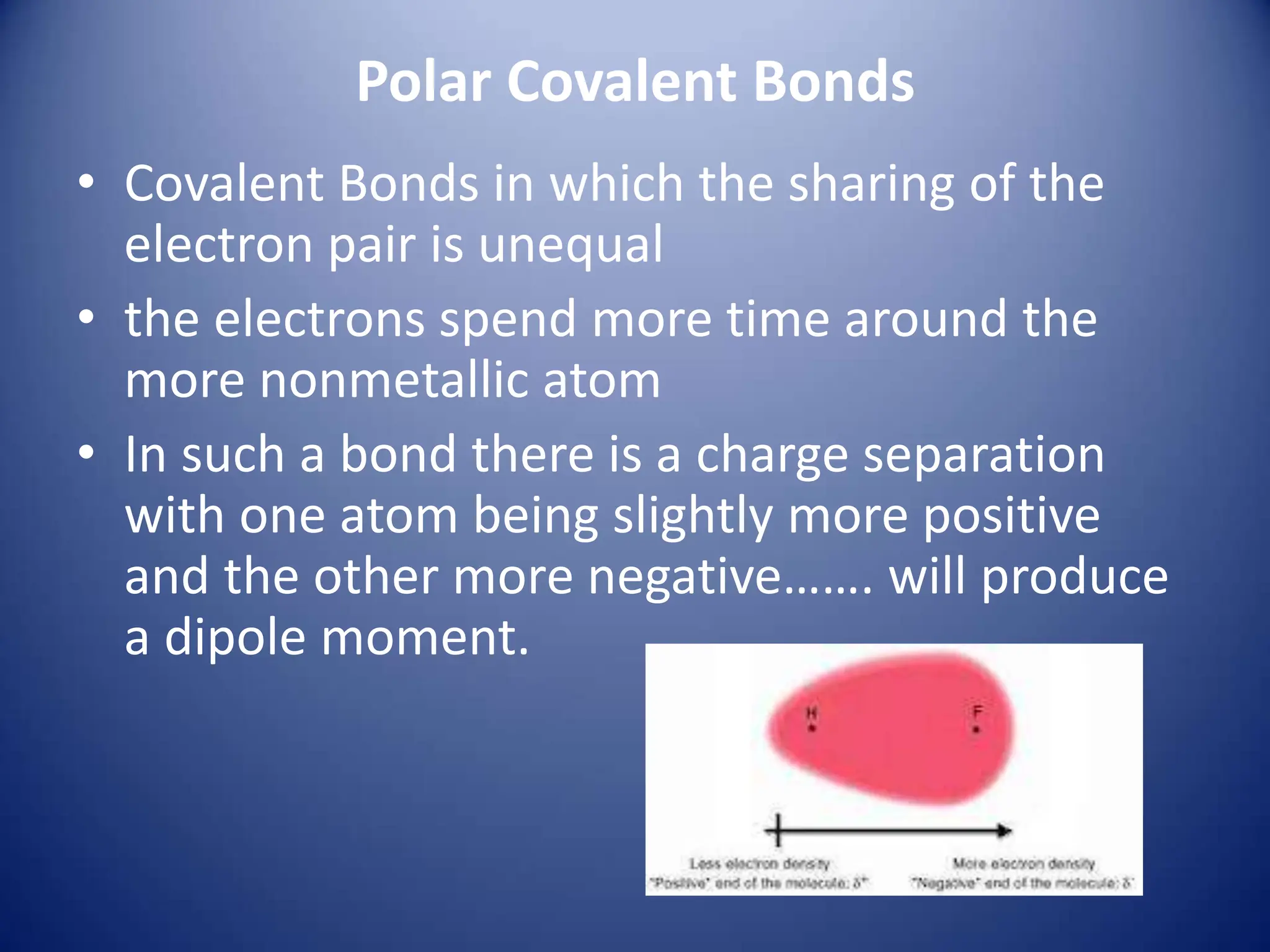 Polar Covalent Bonds
• Covalent Bonds in which the sharing of the
electron pair is unequal
• the electrons spend more time around the
more nonmetallic atom
• In such a bond there is a charge separation
with one atom being slightly more positive
and the other more negative……. will produce
a dipole moment.
 