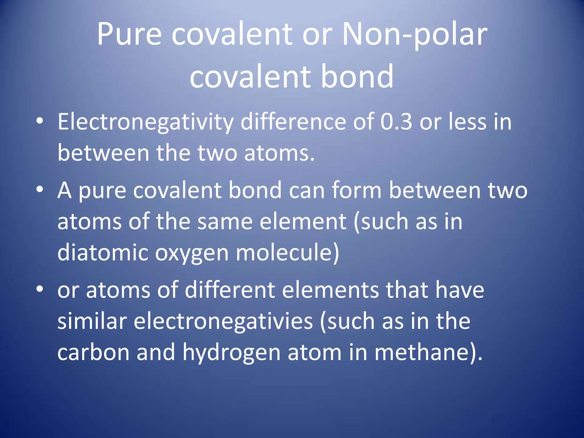 Pure covalent or Non-polar
covalent bond
• Electronegativity difference of 0.3 or less in
between the two atoms.
• A pure covalent bond can form between two
atoms of the same element (such as in
diatomic oxygen molecule)
• or atoms of different elements that have
similar electronegativies (such as in the
carbon and hydrogen atom in methane).
 