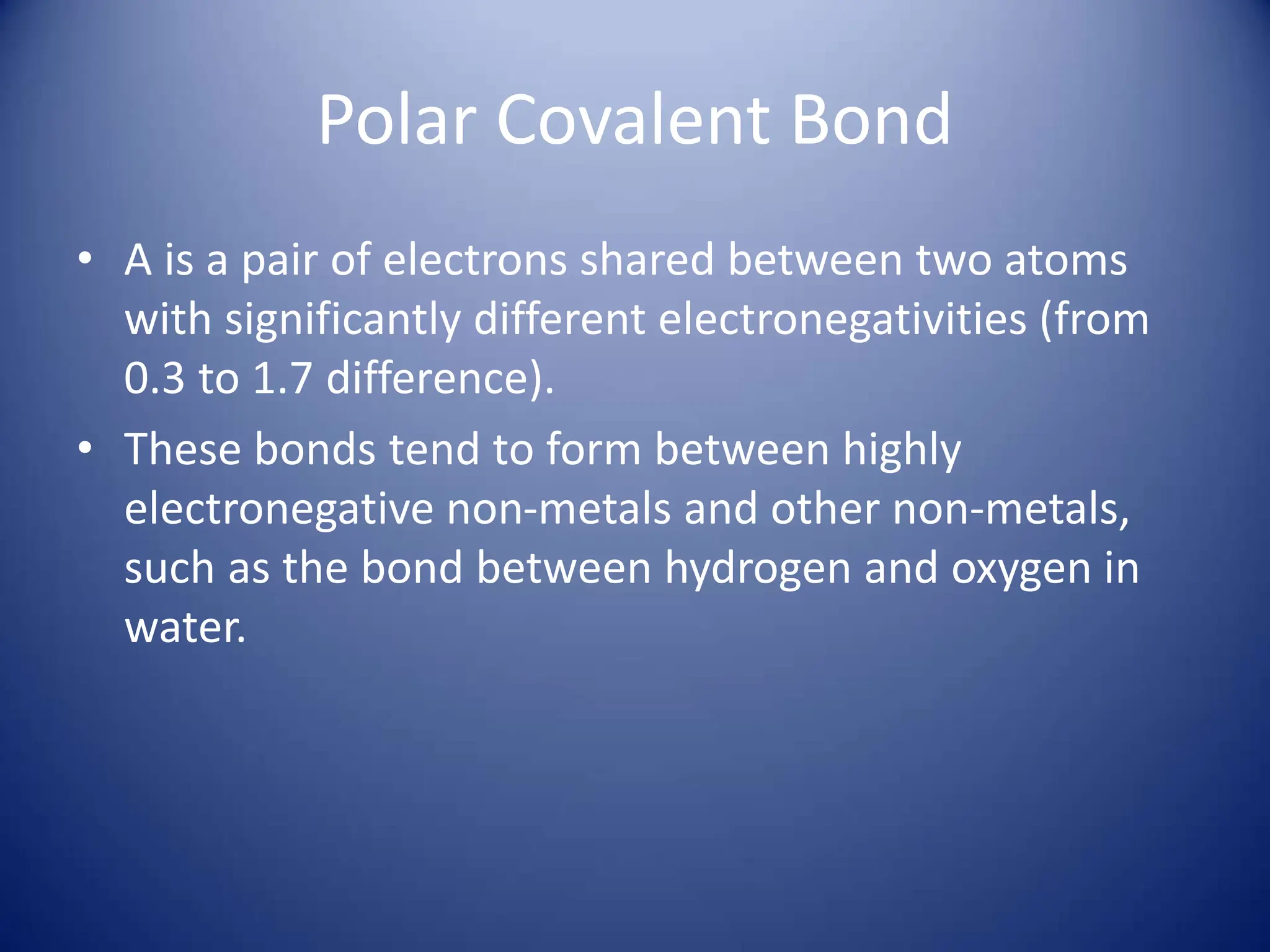 Polar Covalent Bond
• A is a pair of electrons shared between two atoms
with significantly different electronegativities (from
0.3 to 1.7 difference).
• These bonds tend to form between highly
electronegative non-metals and other non-metals,
such as the bond between hydrogen and oxygen in
water.
 