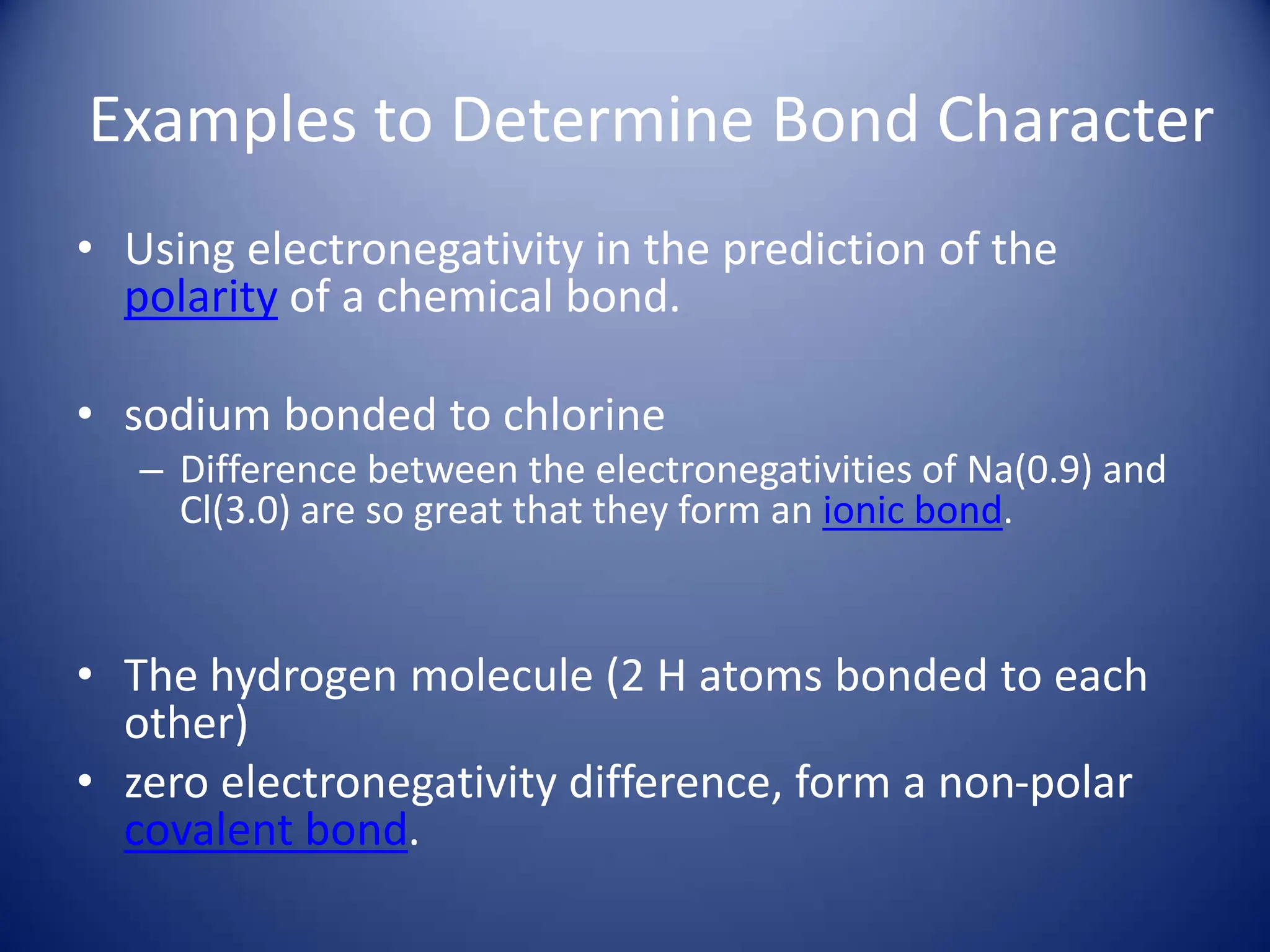 Examples to Determine Bond Character
• Using electronegativity in the prediction of the
polarity of a chemical bond.
• sodium bonded to chlorine
– Difference between the electronegativities of Na(0.9) and
Cl(3.0) are so great that they form an ionic bond.
• The hydrogen molecule (2 H atoms bonded to each
other)
• zero electronegativity difference, form a non-polar
covalent bond.
 