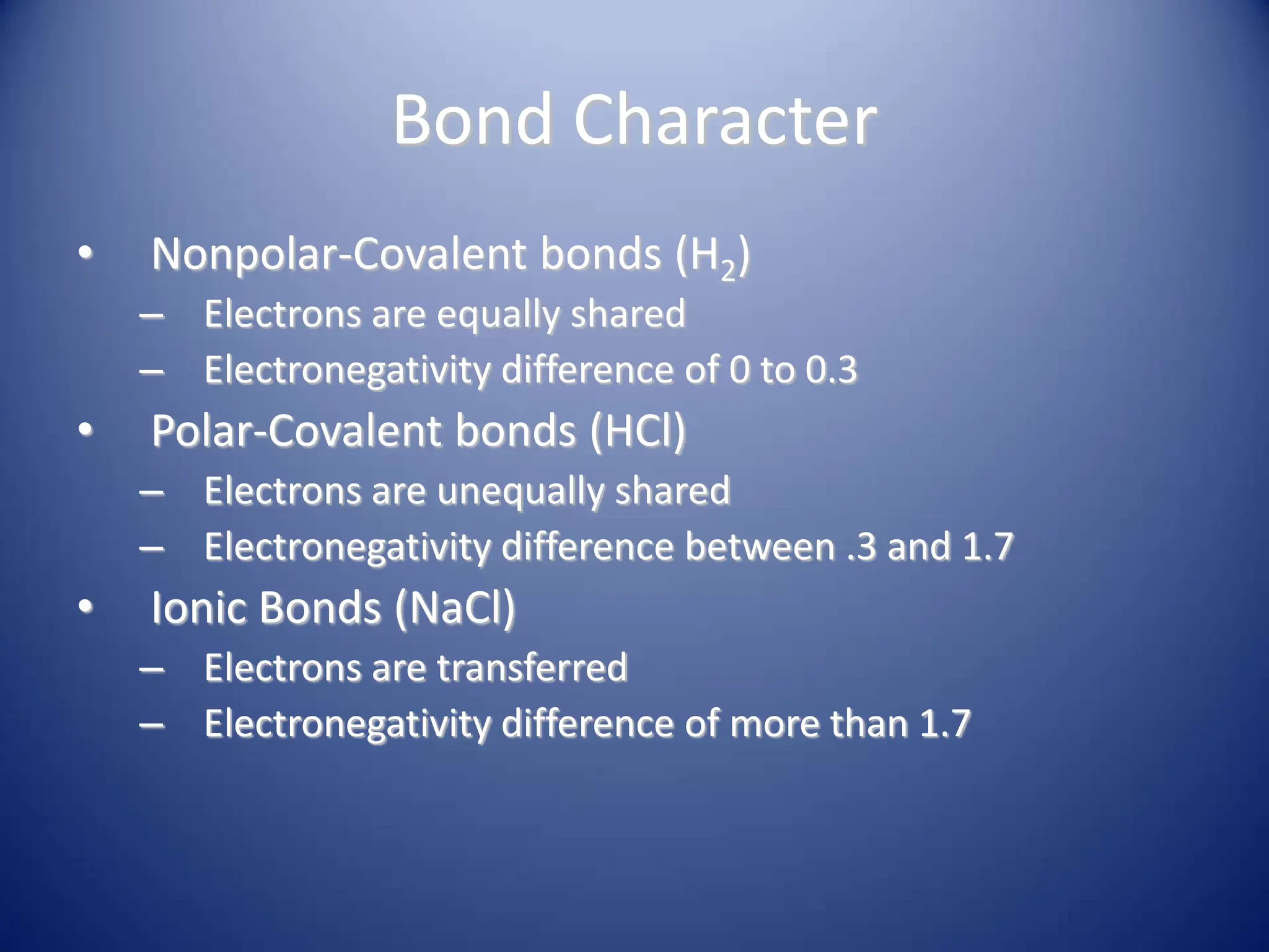 Bond Character
• Nonpolar-Covalent bonds (H2)
– Electrons are equally shared
– Electronegativity difference of 0 to 0.3
• Polar-Covalent bonds (HCl)
– Electrons are unequally shared
– Electronegativity difference between .3 and 1.7
• Ionic Bonds (NaCl)
– Electrons are transferred
– Electronegativity difference of more than 1.7
 