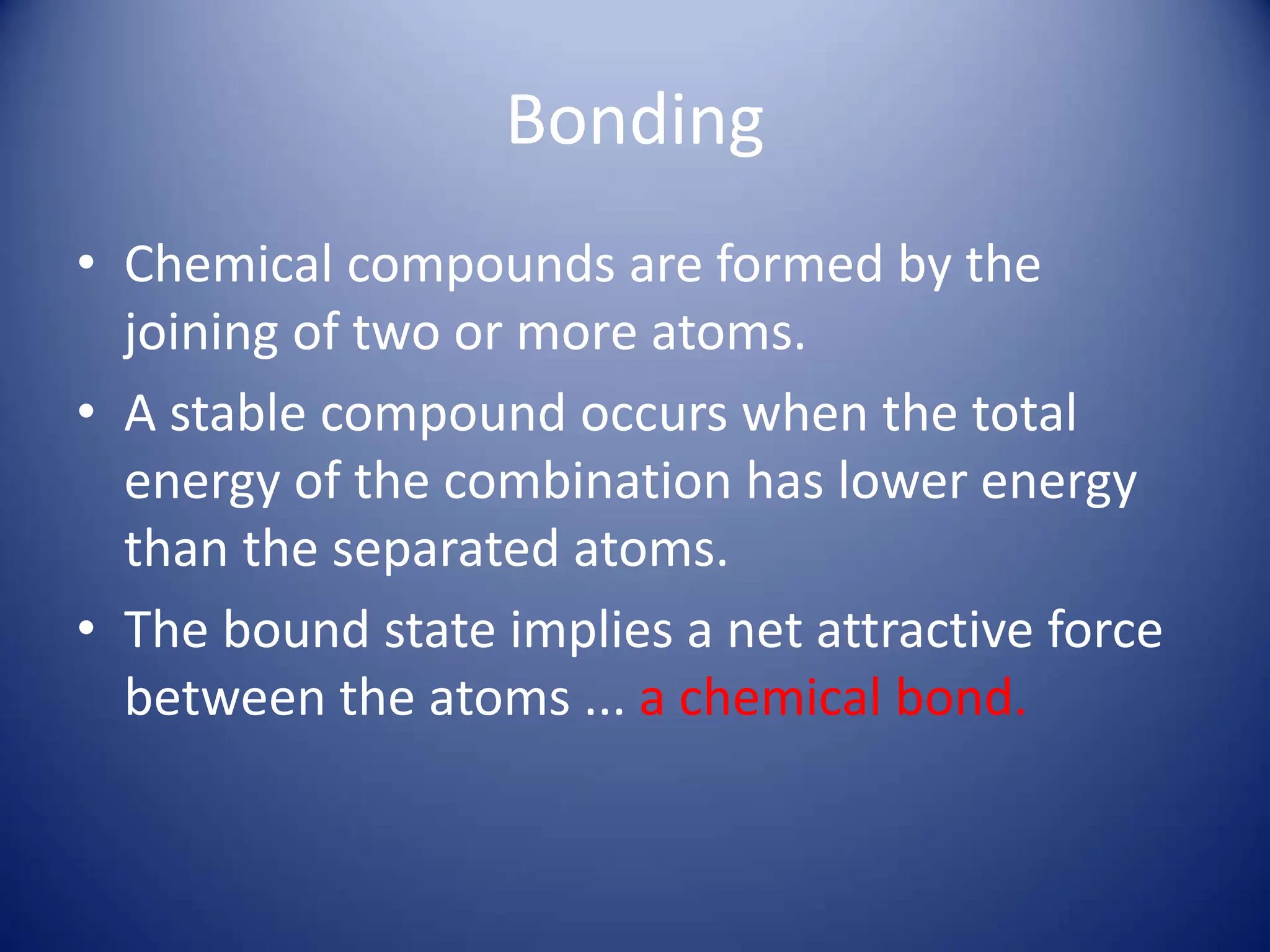 Bonding
• Chemical compounds are formed by the
joining of two or more atoms.
• A stable compound occurs when the total
energy of the combination has lower energy
than the separated atoms.
• The bound state implies a net attractive force
between the atoms ... a chemical bond.
 