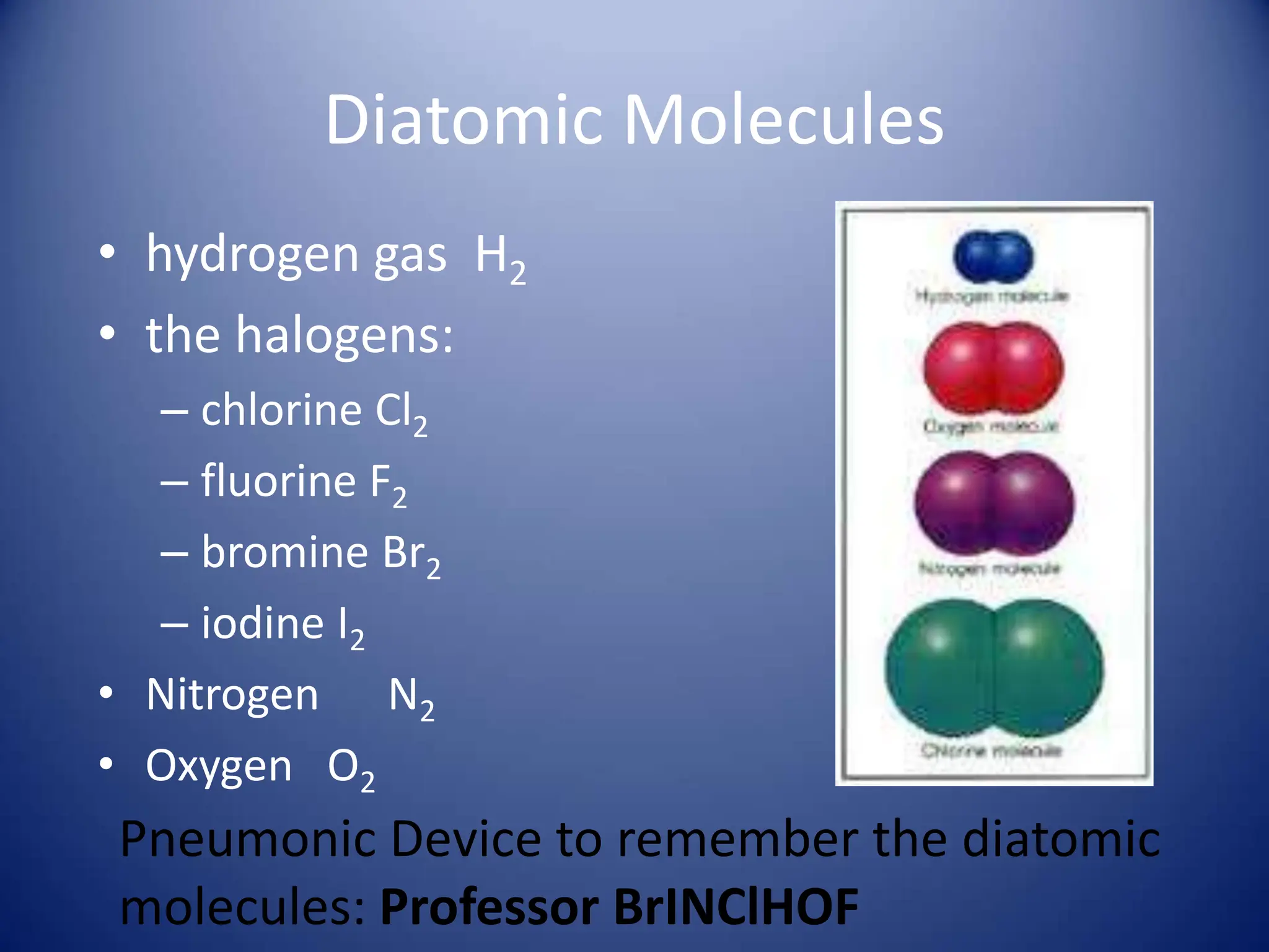 Diatomic Molecules
• hydrogen gas H2
• the halogens:
– chlorine Cl2
– fluorine F2
– bromine Br2
– iodine I2
• Nitrogen N2
• Oxygen O2
Pneumonic Device to remember the diatomic
molecules: Professor BrINClHOF
 