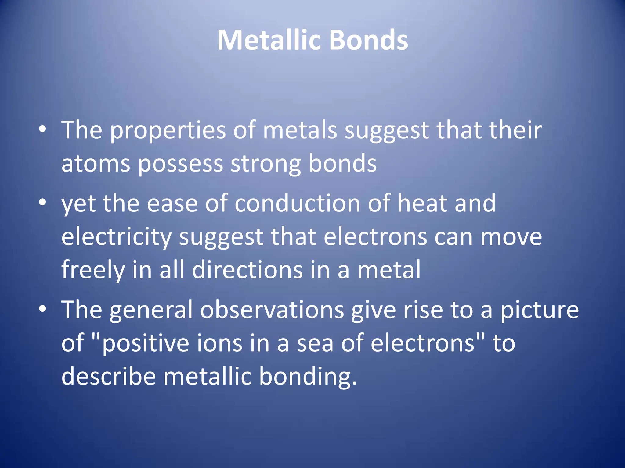 Metallic Bonds
• The properties of metals suggest that their
atoms possess strong bonds
• yet the ease of conduction of heat and
electricity suggest that electrons can move
freely in all directions in a metal
• The general observations give rise to a picture
of "positive ions in a sea of electrons" to
describe metallic bonding.
 