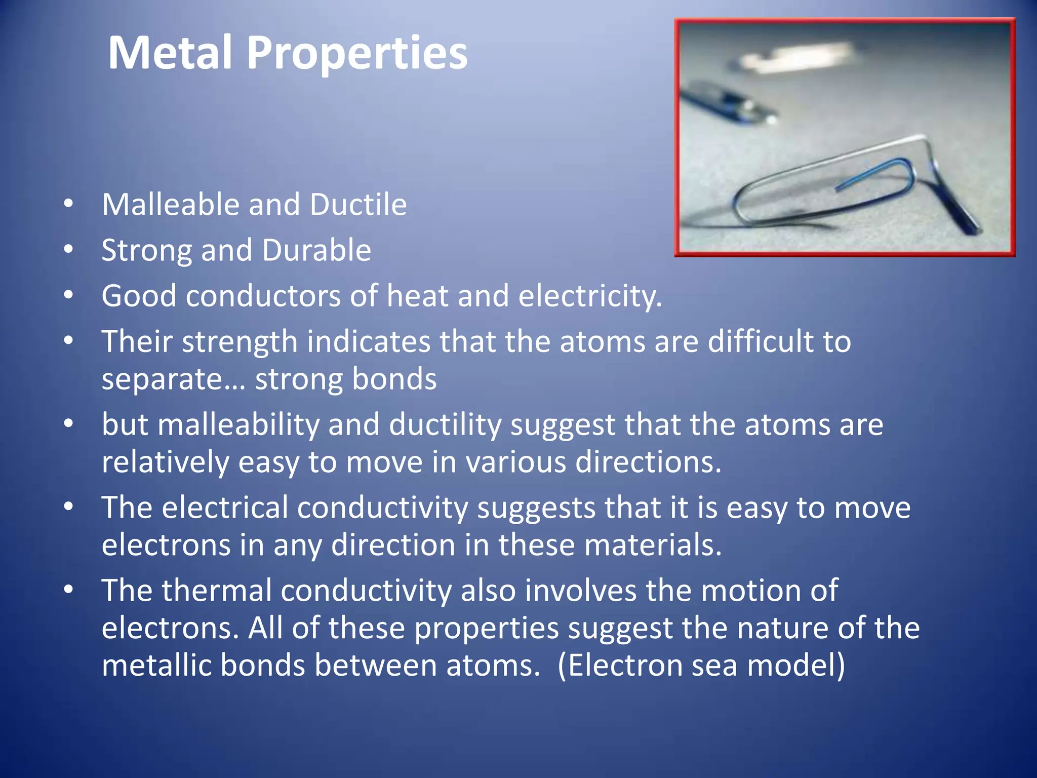 Metal Properties
• Malleable and Ductile
• Strong and Durable
• Good conductors of heat and electricity.
• Their strength indicates that the atoms are difficult to
separate… strong bonds
• but malleability and ductility suggest that the atoms are
relatively easy to move in various directions.
• The electrical conductivity suggests that it is easy to move
electrons in any direction in these materials.
• The thermal conductivity also involves the motion of
electrons. All of these properties suggest the nature of the
metallic bonds between atoms. (Electron sea model)
 
