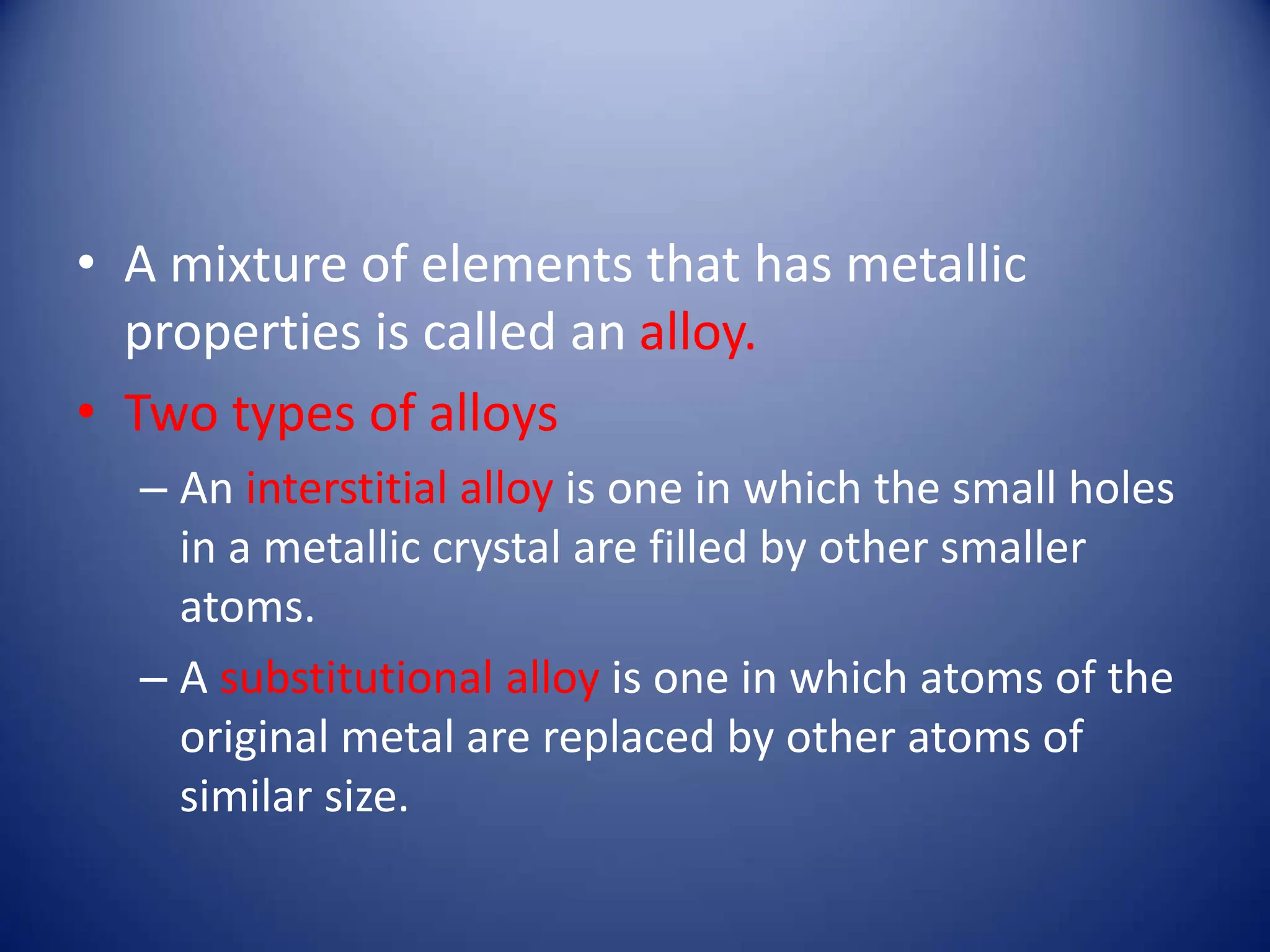 • A mixture of elements that has metallic
properties is called an alloy.
• Two types of alloys
– An interstitial alloy is one in which the small holes
in a metallic crystal are filled by other smaller
atoms.
– A substitutional alloy is one in which atoms of the
original metal are replaced by other atoms of
similar size.
 