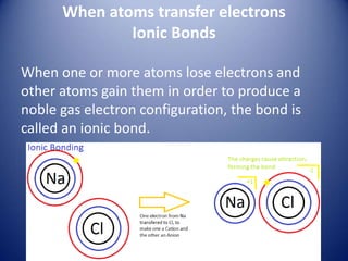 When atoms transfer electrons
Ionic Bonds
When one or more atoms lose electrons and
other atoms gain them in order to produce a
noble gas electron configuration, the bond is
called an ionic bond.
 