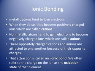Ionic Bonding
• metallic atoms tend to lose electrons
• When they do so, they become positively charged
ions which are called cations.
• Nonmetallic atoms tend to gain electrons to become
negatively charged ions which are called anions.
• These oppositely charged cations and anions are
attracted to one another because of their opposite
charges.
• That attraction is called an ionic bond. We often
refer to the charge on the ion as the oxidation
state of that element.
 