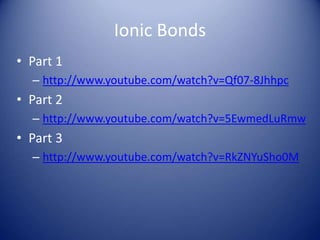 Ionic Bonds
• Part 1
– http://www.youtube.com/watch?v=Qf07-8Jhhpc
• Part 2
– http://www.youtube.com/watch?v=5EwmedLuRmw
• Part 3
– http://www.youtube.com/watch?v=RkZNYuSho0M
 