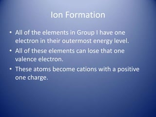 Ion Formation
• All of the elements in Group I have one
electron in their outermost energy level.
• All of these elements can lose that one
valence electron.
• These atoms become cations with a positive
one charge.
 