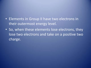 • Elements in Group II have two electrons in
their outermost energy level.
• So, when these elements lose electrons, they
lose two electrons and take on a positive two
charge.
 