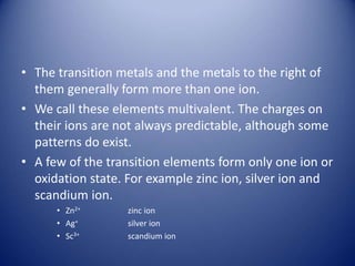 • The transition metals and the metals to the right of
them generally form more than one ion.
• We call these elements multivalent. The charges on
their ions are not always predictable, although some
patterns do exist.
• A few of the transition elements form only one ion or
oxidation state. For example zinc ion, silver ion and
scandium ion.
• Zn2+ zinc ion
• Ag+ silver ion
• Sc3+ scandium ion
 