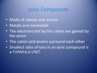 Ionic Compounds
• Made of cations and anions
• Metals and nonmetals
• The electrons lost by the cation are gained by
the anion
• The cation and anions surround each other
• Smallest ratio of ions in an ionic compound is
a FORMULA UNIT.
 