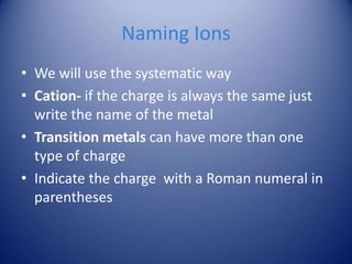 Naming Ions
• We will use the systematic way
• Cation- if the charge is always the same just
write the name of the metal
• Transition metals can have more than one
type of charge
• Indicate the charge with a Roman numeral in
parentheses
 